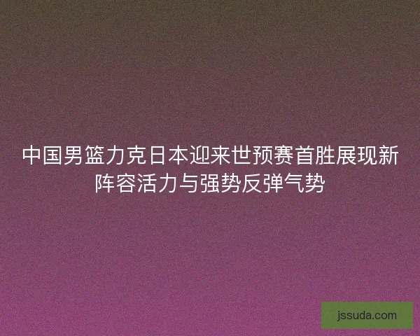 中国男篮力克日本迎来世预赛首胜展现新阵容活力与强势反弹气势