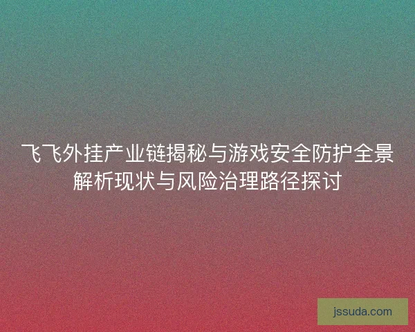 飞飞外挂产业链揭秘与游戏安全防护全景解析现状与风险治理路径探讨