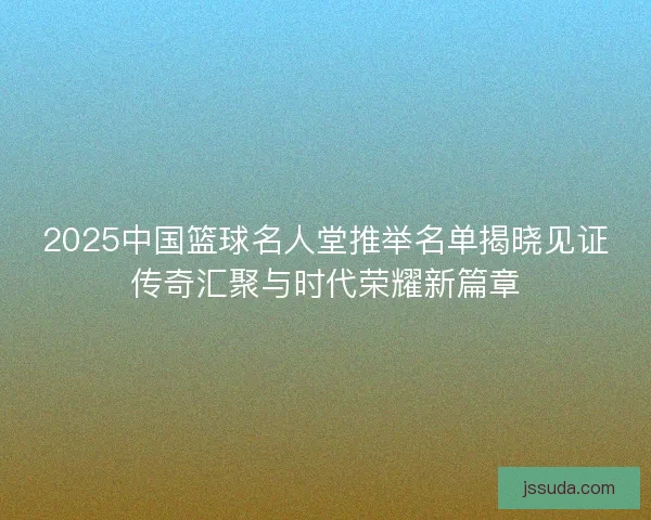 2025中国篮球名人堂推举名单揭晓见证传奇汇聚与时代荣耀新篇章