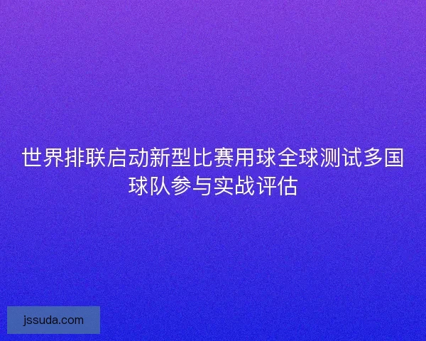 世界排联启动新型比赛用球全球测试多国球队参与实战评估