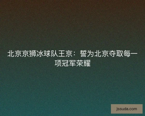 北京京狮冰球队王京：誓为北京夺取每一项冠军荣耀