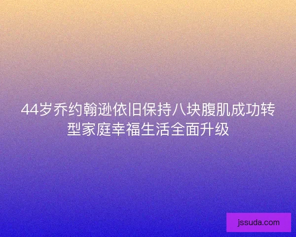 44岁乔约翰逊依旧保持八块腹肌成功转型家庭幸福生活全面升级